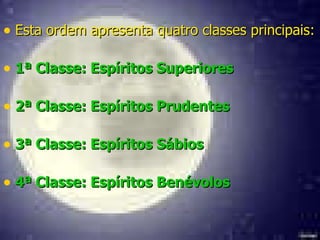 Esta ordem apresenta quatro classes principais: 1ª Classe: Espíritos Superiores   2ª Classe: Espíritos Prudentes 3ª Classe: Espíritos Sábios   4ª Classe: Espíritos Benévolos 