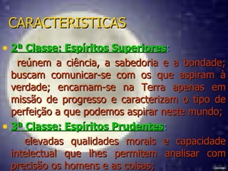 CARACTERISTICAS 2ª Classe: Espíritos Superiores :  reúnem a ciência, a sabedoria e a bondade; buscam comunicar-se com os que aspiram à verdade; encarnam-se na Terra apenas em missão de progresso e caracterizam o tipo de perfeição a que podemos aspirar neste mundo; 3ª Classe: Espíritos Prudentes : elevadas qualidades morais e capacidade intelectual que lhes permitem analisar com precisão os homens e as coisas; 