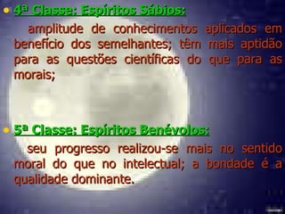 4ª Classe: Espíritos Sábios:   amplitude de conhecimentos aplicados em benefício dos semelhantes; têm mais aptidão para as questões científicas do que para as morais; 5ª Classe: Espíritos Benévolos:   seu progresso realizou-se mais no sentido moral do que no intelectual; a bondade é a qualidade dominante. 