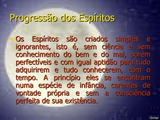Progressão dos Espíritos Os Espíritos são criados simples e ignorantes, isto é, sem ciência e sem conhecimento do bem e do mal, porém perfectíveis e com igual aptidão para tudo adquirirem e tudo conhecerem, com o tempo. A princípio eles se encontram numa espécie de infância, carentes de vontade própria e sem a consciência perfeita de sua existência. 