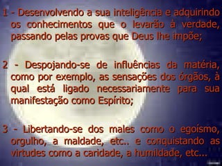 1 - Desenvolvendo a sua inteligência e adquirindo os conhecimentos que o levarão à verdade, passando pelas provas que Deus lhe impõe; 2 - Despojando-se de influências da matéria, como por exemplo, as sensações dos órgãos, à qual está ligado necessariamente para sua manifestação como Espírito; 3 - Libertando-se dos males como o egoísmo, orgulho, a maldade, etc.. e conquistando as virtudes como a caridade, a humildade, etc... 