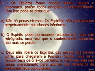 C - Os Espíritos foram criados iguais, simples e ignorantes, porém todos atingirão a perfectibilidade. Com isso pode-se dizer que:  a) Não há penas eternas. Os Espíritos não permanecem perpetuamente nas classes inferiores.  b) O Espírito pode permanecer estacionário, mas não retrógrada, uma vez que o conhecimento adquirido não mais se perde.  c) Deus não libera os Espíritos das provas que devem sofrer para chegarem à Primeira Ordem, pois se o fizesse, teria de criá-los perfeitos e, como tal, eles não teriam merecimento para usufruir dos benefícios da perfectibilidade conquistada.  