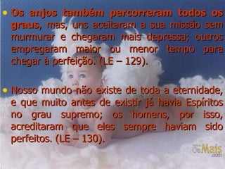 Os anjos também percorreram todos os graus , mas, uns aceitaram a sua missão sem murmurar e chegaram mais depressa; outros empregaram maior ou menor tempo para chegar à perfeição. (LE – 129). Nosso mundo não existe de toda a eternidade, e que muito antes de existir já havia Espíritos no grau supremo; os homens, por isso, acreditaram que eles sempre haviam sido perfeitos. (LE – 130). 