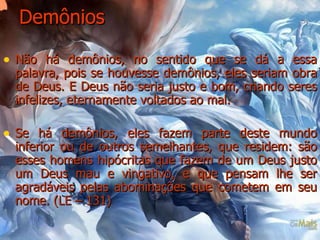 Demônios Não há demônios, no sentido que se dá a essa palavra, pois se houvesse demônios, eles seriam obra de Deus. E Deus não seria justo e bom, criando seres infelizes, eternamente voltados ao mal.  Se há demônios, eles fazem parte deste mundo inferior ou de outros semelhantes, que residem: são esses homens hipócritas que fazem de um Deus justo um Deus mau e vingativo, e que pensam lhe ser agradáveis pelas abominações que cometem em seu nome. (LE – 131)   