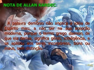 NOTA DE ALLAN KARDEC :   A palavra demônio não implica a idéia de Espírito mau, a não ser na sua acepção moderna, porque o termo grego  daimon , de que ela deriva, significa gênio, inteligência, e se aplicou aos seres incorpóreos, bons ou maus, sem distinção.    