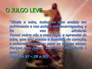 O JULGO LEVE "Vinde a mim, todos os que andais em sofrimento e vos achais sobrecarregados, e Eu vos aliviarei. Tomai sobre vós o meu jugo, e aprendei de mim, que sou manso e humilde de coração, e achareis descanso para as vossas almas. Porque meu jugo é suave e o meu fardo é leve". (Mateus XI – 28 a 30)   