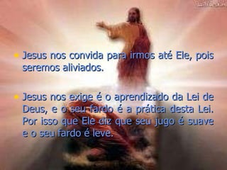 Jesus nos convida para irmos até Ele, pois seremos aliviados.  Jesus nos exige é o aprendizado da Lei de Deus, e o seu fardo é a prática desta Lei. Por isso que Ele diz que seu jugo é suave e o seu fardo é leve.  