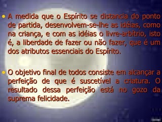 A medida que o Espírito se distancia do ponto de partida, desenvolvem-se-lhe as idéias, como na criança, e com as idéias o livre-arbítrio, isto é, a liberdade de fazer ou não fazer, que é um dos atributos essenciais do Espírito. O objetivo final de todos consiste em alcançar a perfeição de que é suscetível a criatura. O resultado dessa perfeição está no gozo da suprema felicidade. 