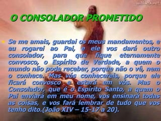 O CONSOLADOR PROMETIDO   Se me amais, guardai os meus mandamentos, e eu rogarei ao Pai, e ele vos dará outro consolador, para que fique eternamente convosco, o Espírito de Verdade, a quem o mundo não pode receber, porque não o vê, nem o conhece. Mas vós conhecereis, porque ele ficará convosco e estará em vós. Mas o Consolador, que é o Espírito Santo, a quem o Pai enviará em meu nome, vos ensinará todas as coisas, e vos fará lembrar de tudo que vos tenho dito.(João XIV – 15-17 a 20). 