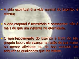 A vida espiritual é a vida normal do Espírito: é eterna;  a vida corporal é transitória e passageira: não é mais do que um instante na eternidade. O aperfeiçoamento do Espírito é fruto do seu próprio labor, ele avança na razão de sua maior ou menor atividade ou da boa vontade em adquirir as qualidades que lhe faltam. 
