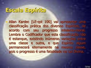 Escala Espírita   Allan Kardec [LE-qst 100] vai apresentar uma classificação prática dos diversos Espíritos, de acordo com seu progresso intelecto-moral. Lembra o Codificador que esta classificação não é estanque, existindo inúmeras variações entre uma classe e outra, e que Espírito algum permanecerá eternamente na mesma classe, pois o progresso é uma fatalidade na Lei Divina.  