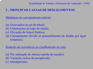 Estabilidade de Taludes e Estruturas de Contenção - 10/80

2 – PRINCIPAIS CAUSAS DE DESLIZAMENTOS
Mudanças no carregamento externo:
(a)
(b)
(c)
(d)

Escavações no pé do talude;
Construções no topo do talude;
Elevação do lençol freático;
Carregamento devido ao preenchimento de fendas por água
(empuxo).

Redução da resistência ao cisalhamento do solo:
(a) Por saturação do maciço (perda da sucção);
(b) Variação cíclica da poropressão;
(c) Intemperismo.

 