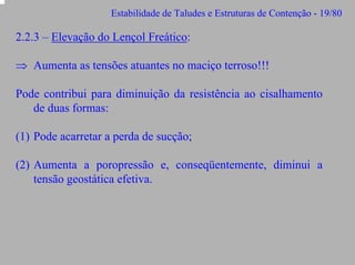 Estabilidade de Taludes e Estruturas de Contenção - 19/80

2.2.3 – Elevação do Lençol Freático:
⇒ Aumenta as tensões atuantes no maciço terroso!!!
Pode contribui para diminuição da resistência ao cisalhamento
de duas formas:
(1) Pode acarretar a perda de sucção;
(2) Aumenta a poropressão e, conseqüentemente, diminui a
tensão geostática efetiva.

 
