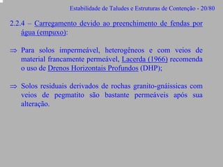 Estabilidade de Taludes e Estruturas de Contenção - 20/80

2.2.4 – Carregamento devido ao preenchimento de fendas por
água (empuxo):
⇒ Para solos impermeável, heterogêneos e com veios de
material francamente permeável, Lacerda (1966) recomenda
o uso de Drenos Horizontais Profundos (DHP);
⇒ Solos residuais derivados de rochas granito-gnáissicas com
veios de pegmatito são bastante permeáveis após sua
alteração.

 