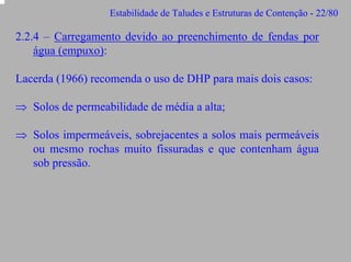 Estabilidade de Taludes e Estruturas de Contenção - 22/80

2.2.4 – Carregamento devido ao preenchimento de fendas por
água (empuxo):
Lacerda (1966) recomenda o uso de DHP para mais dois casos:
⇒ Solos de permeabilidade de média a alta;
⇒ Solos impermeáveis, sobrejacentes a solos mais permeáveis
ou mesmo rochas muito fissuradas e que contenham água
sob pressão.

 