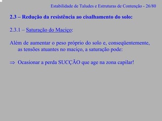 Estabilidade de Taludes e Estruturas de Contenção - 26/80

2.3 – Redução da resistência ao cisalhamento do solo:
2.3.1 – Saturação do Maciço:
Além de aumentar o peso próprio do solo e, conseqüentemente,
as tensões atuantes no maciço, a saturação pode:
⇒ Ocasionar a perda SUCÇÃO que age na zona capilar!

 