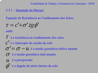 Estabilidade de Taludes e Estruturas de Contenção - 28/80

2.3.1 – Saturação do Maciço:
Equação de Resistência ao Cisalhamento dos Solos:

τ = c'+σ '.tgφ '
onde:

τ

é a resistência ao cisalhamento dos solos

c' é o intercepto de coesão do solo
σ ' = σ − u é a tensão geostática efetiva atuante

σ

é a tensão geostática total atuante

u é a poropressão
φ ' é o ângulo de atrito interno do solo

 