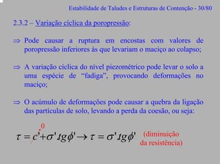 Estabilidade de Taludes e Estruturas de Contenção - 30/80

2.3.2 – Variação cíclica da poropressão:
⇒ Pode causar a ruptura em encostas com valores de
poropressão inferiores às que levariam o maciço ao colapso;
⇒ A variação cíclica do nível piezométrico pode levar o solo a
uma espécie de “fadiga”, provocando deformações no
maciço;
⇒ O acúmulo de deformações pode causar a quebra da ligação
das partículas de solo, levando a perda da coesão, ou seja:
0

τ = c'+σ '.tgφ ' → τ = σ '.tgφ '

(diminuição
da resistência)

 