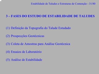 Estabilidade de Taludes e Estruturas de Contenção - 31/80

3 – FASES DO ESTUDO DE ESTABILIDADE DE TALUDES
(1) Definição da Topografia do Talude Estudado
(2) Prospecções Geotécnicas
(3) Coleta de Amostras para Análise Geotécnica
(4) Ensaios de Laboratório
(5) Análise de Estabilidade

 