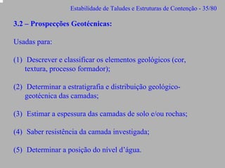 Estabilidade de Taludes e Estruturas de Contenção - 35/80

3.2 – Prospecções Geotécnicas:
Usadas para:
(1) Descrever e classificar os elementos geológicos (cor,
textura, processo formador);
(2) Determinar a estratigrafia e distribuição geológicogeotécnica das camadas;
(3) Estimar a espessura das camadas de solo e/ou rochas;
(4) Saber resistência da camada investigada;
(5) Determinar a posição do nível d’água.

 