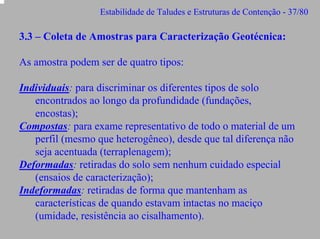 Estabilidade de Taludes e Estruturas de Contenção - 37/80

3.3 – Coleta de Amostras para Caracterização Geotécnica:
As amostra podem ser de quatro tipos:
Individuais: para discriminar os diferentes tipos de solo
encontrados ao longo da profundidade (fundações,
encostas);
Compostas: para exame representativo de todo o material de um
perfil (mesmo que heterogêneo), desde que tal diferença não
seja acentuada (terraplenagem);
Deformadas: retiradas do solo sem nenhum cuidado especial
(ensaios de caracterização);
Indeformadas: retiradas de forma que mantenham as
características de quando estavam intactas no maciço
(umidade, resistência ao cisalhamento).

 