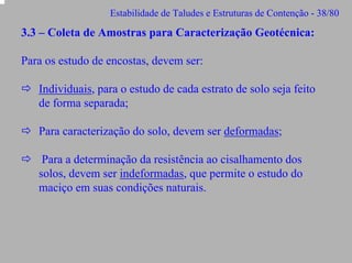 Estabilidade de Taludes e Estruturas de Contenção - 38/80

3.3 – Coleta de Amostras para Caracterização Geotécnica:
Para os estudo de encostas, devem ser:
Individuais, para o estudo de cada estrato de solo seja feito
de forma separada;
Para caracterização do solo, devem ser deformadas;
Para a determinação da resistência ao cisalhamento dos
solos, devem ser indeformadas, que permite o estudo do
maciço em suas condições naturais.

 