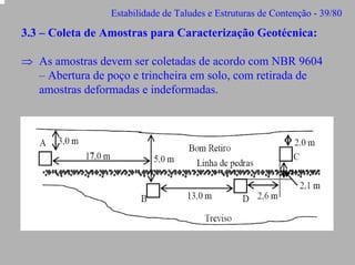 Estabilidade de Taludes e Estruturas de Contenção - 39/80

3.3 – Coleta de Amostras para Caracterização Geotécnica:
⇒ As amostras devem ser coletadas de acordo com NBR 9604
– Abertura de poço e trincheira em solo, com retirada de
amostras deformadas e indeformadas.

 