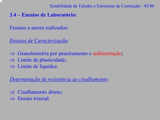 Estabilidade de Taludes e Estruturas de Contenção - 45/80

3.4 – Ensaios de Laboratório:
Ensaios a serem realizados:
Ensaios de Caracterização:
⇒ Granulometria por peneiramento e sedimentação;
⇒ Limite de plasticidade;
⇒ Limite de liquidez.
Determinação de resistência ao cisalhamento:
⇒ Cisalhamento direto;
⇒ Ensaio triaxial.

 