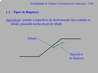 Estabilidade de Taludes e Estruturas de Contenção - 5/80

1.1 – Tipos de Ruptura:
Superficial: quando a superfície de deslizamento fica contida no
talude, passando acima do pé do talude.

Talude

Superfície
de Ruptura

 