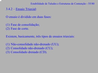 Estabilidade de Taludes e Estruturas de Contenção - 55/80

3.4.2 – Ensaio Triaxial:
O ensaio é dividido em duas fases:
(1) Fase de consolidação;
(2) Fase de corte.
Existem, basicamente, três tipos de ensaios triaxiais:
(1) Não-consolidado não-drenado (UU);
(2) Consolidado não-drenado (CU);
(3) Consolidado drenado (CD).

 
