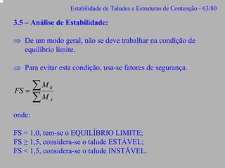 Estabilidade de Taludes e Estruturas de Contenção - 63/80

3.5 – Análise de Estabilidade:
⇒ De um modo geral, não se deve trabalhar na condição de
equilíbrio limite.
⇒ Para evitar esta condição, usa-se fatores de segurança.

∑M
FS =
∑M

R
A

onde:
FS = 1,0, tem-se o EQUILÍBRIO LIMITE;
FS ≥ 1,5, considera-se o talude ESTÁVEL;
FS < 1,5, considera-se o talude INSTÁVEL.

 