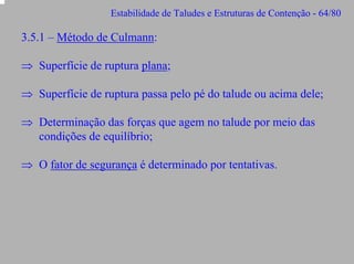 Estabilidade de Taludes e Estruturas de Contenção - 64/80

3.5.1 – Método de Culmann:
⇒ Superfície de ruptura plana;
⇒ Superfície de ruptura passa pelo pé do talude ou acima dele;
⇒ Determinação das forças que agem no talude por meio das
condições de equilíbrio;
⇒ O fator de segurança é determinado por tentativas.

 