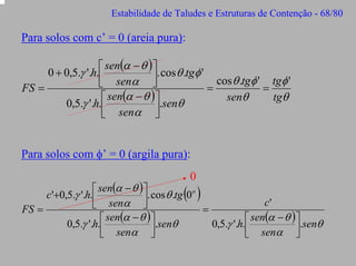 Estabilidade de Taludes e Estruturas de Contenção - 68/80

Para solos com c’ = 0 (areia pura):
⎡ sen(α − θ ) ⎤
0 + 0,5.γ '.h.⎢
⎥. cos θ .tgφ ' cos θ .tgφ ' tgφ '
⎣ senα ⎦
FS =
=
=
senθ
tgθ
⎡ sen(α − θ ) ⎤
0,5.γ '.h.⎢
.senθ
⎣ senα ⎥
⎦

Para solos com φ’ = 0 (argila pura):
0

⎡ sen(α − θ ) ⎤
c'+0,5.γ '.h.⎢
. cos θ .tg 0o
c'
⎦
⎣ senα ⎥
FS =
=
⎡ sen(α − θ ) ⎤
⎡ sen(α − θ ) ⎤
0,5.γ '.h.⎢
.senθ
0,5.γ '.h.⎢
⎥.senθ
⎥
⎣ senα ⎦
⎣ senα ⎦

( )

 