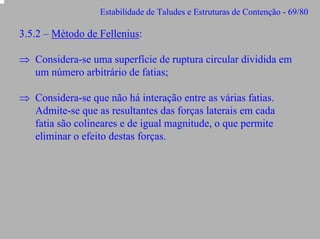 Estabilidade de Taludes e Estruturas de Contenção - 69/80

3.5.2 – Método de Fellenius:
⇒ Considera-se uma superfície de ruptura circular dividida em
um número arbitrário de fatias;
⇒ Considera-se que não há interação entre as várias fatias.
Admite-se que as resultantes das forças laterais em cada
fatia são colineares e de igual magnitude, o que permite
eliminar o efeito destas forças.

 