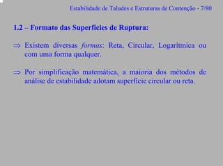 Estabilidade de Taludes e Estruturas de Contenção - 7/80

1.2 – Formato das Superfícies de Ruptura:
⇒ Existem diversas formas: Reta, Circular, Logarítmica ou
com uma forma qualquer.
⇒ Por simplificação matemática, a maioria dos métodos de
análise de estabilidade adotam superfície circular ou reta.

 
