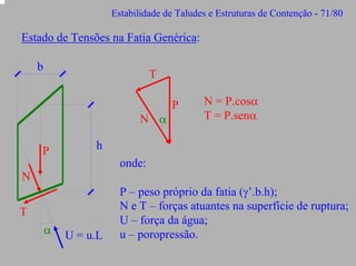 Estabilidade de Taludes e Estruturas de Contenção - 71/80

Estado de Tensões na Fatia Genérica:
b

T

N α
P

P

N = P.cosα
T = P.senα

h
onde:

N
T
α

U = u.L

P – peso próprio da fatia (γ’.b.h);
N e T – forças atuantes na superfície de ruptura;
U – força da água;
u – poropressão.

 