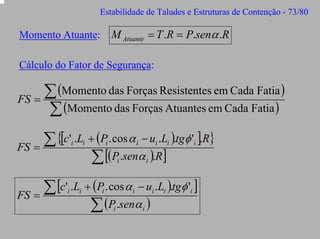 Estabilidade de Taludes e Estruturas de Contenção - 73/80

M Atuante = T .R = P.senα .R

Momento Atuante:

Cálculo do Fator de Segurança:

∑ (Momento das Forças Resistentes em Cada Fatia )
FS =
∑ (Momento das Forças Atuantes em Cada Fatia )
∑ {[c' .L + (P . cos α − u .L ).tgφ ' ].R}
FS =
∑ [(P .senα ).R]
i

i

i

i

i

i

i

i

i

∑ [c' .L + (P . cos α − u .L ).tgφ ' ]
FS =
∑ (P .senα )
i

i

i

i

i

i

i

i

i

 