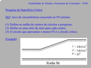 Estabilidade de Taludes e Estruturas de Contenção - 74/80

Pesquisa da Superfície Crítica:
Def: Arco de circunferência associado ao FS mínimo.
(1) Define-se malha de centros de círculos a pesquisar;
(2) Define-se uma série de raios para cada centro;
(3) O círculo que apresentar o menor FS é o círculo crítico.
Exemplo:

 