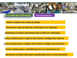Recomendações
Defina o objetivo da coleta de dados
Determine o tipo de folha de verificação a ser utilizado
Estabeleça um título apropriado para a folha de verificação
Inclua campos para o registro dos nomes e códigos dos setores
Inclua campos para o registro dos nomes e códigos dos produtos
Inclua campos para a identificação do (s) responsável (is)
Apresente na folha instruções simplificadas para o preenchimento
 