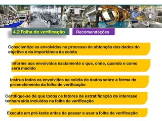 Recomendações
Conscientize os envolvidos no processo de obtenção dos dados do
objetivo e da importância da coleta
Informe aos envolvidos exatamente o que, onde, quando e como
será medido
Instrua todos os envolvidos na coleta de dados sobre a forma de
preenchimento da folha de verificação
Certifique-se de que todos os fatores de estratificação de interesse
tenham sido incluídos na folha de verificação
Execute um pré-teste antes de passar a usar a folha de verificação
 