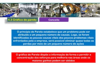 O princípio de Pareto estabelece que um problema pode ser
atribuído a um pequeno número de causas. Logo, se forem
identificadas as poucas causas vitais dos poucos problemas vitais
enfrentados pela a empresa, será possível eliminar quase todas as
perdas por meio de um pequeno número de ações
O gráfico de Pareto dispõe a informação de forma a permitir a
concentração dos esforços para melhoria nas áreas onde os
maiores ganhos podem ser obtidos
Conceito
 