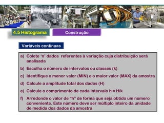 a) Colete ‘n’ dados referentes à variação cuja distribuição será
analisada
b) Escolha o número de intervalos ou classes (k)
c) Identifique o menor valor (MIN) e o maior valor (MAX) da amostra
d) Calcule a amplitude total dos dados (H)
e) Calcule o comprimento de cada intervalo h = H/k
f) Arredonde o valor de “h” de forma que seja obtido um número
conveniente. Este número deve ser múltiplo inteiro da unidade
de medida dos dados da amostra
Variáveis contínuas
Construção
 