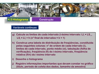 g) Calcule os limites de cada intervalo (i-ésimo intervalo: LIi = LSi -1
LSi = LIi + h (n° final de intervalos = k + 1)
h) Construa uma tabela de distribuição de freqüências, constituída
pelas seguintes colunas: n° de ordem de cada intervalo (i),
limites de cada intervalo, ponto médio (xi), tabulação (folha de
verificação), freqüência (fi) do i-ésimo intervalo, freqüência
relativa (fi/n) do i-ésimo intervalo
i) Desenhe o histograma
j) Registre informações importantes que devam constar no gráfico
(título, período de coleta dos dados, tamanho da amostra)
Variáveis contínuas
Construção
 