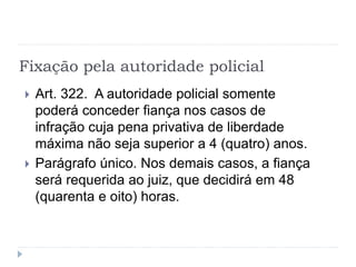 Fixação pela autoridade policial
 Art. 322. A autoridade policial somente
poderá conceder fiança nos casos de
infração cuja pena privativa de liberdade
máxima não seja superior a 4 (quatro) anos.
 Parágrafo único. Nos demais casos, a fiança
será requerida ao juiz, que decidirá em 48
(quarenta e oito) horas.
 