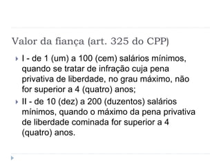 Valor da fiança (art. 325 do CPP)
 I - de 1 (um) a 100 (cem) salários mínimos,
quando se tratar de infração cuja pena
privativa de liberdade, no grau máximo, não
for superior a 4 (quatro) anos;
 II - de 10 (dez) a 200 (duzentos) salários
mínimos, quando o máximo da pena privativa
de liberdade cominada for superior a 4
(quatro) anos.
 