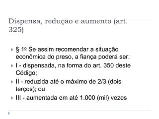 Dispensa, redução e aumento (art.
325)
 § 1o Se assim recomendar a situação
econômica do preso, a fiança poderá ser:
 I - dispensada, na forma do art. 350 deste
Código;
 II - reduzida até o máximo de 2/3 (dois
terços); ou
 III - aumentada em até 1.000 (mil) vezes
 