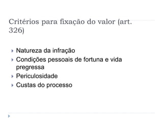 Critérios para fixação do valor (art.
326)
 Natureza da infração
 Condições pessoais de fortuna e vida
pregressa
 Periculosidade
 Custas do processo
 