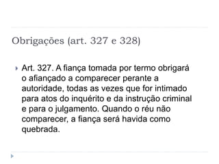 Obrigações (art. 327 e 328)
 Art. 327. A fiança tomada por termo obrigará
o afiançado a comparecer perante a
autoridade, todas as vezes que for intimado
para atos do inquérito e da instrução criminal
e para o julgamento. Quando o réu não
comparecer, a fiança será havida como
quebrada.
 