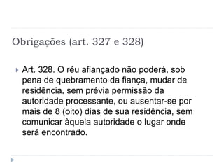 Obrigações (art. 327 e 328)
 Art. 328. O réu afiançado não poderá, sob
pena de quebramento da fiança, mudar de
residência, sem prévia permissão da
autoridade processante, ou ausentar-se por
mais de 8 (oito) dias de sua residência, sem
comunicar àquela autoridade o lugar onde
será encontrado.
 