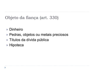 Objeto da fiança (art. 330)
 Dinheiro
 Pedras, objetos ou metais preciosos
 Títulos da dívida pública
 Hipoteca
 